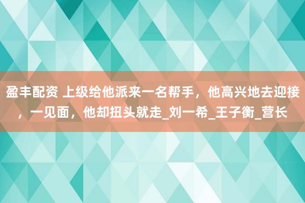 盈丰配资 上级给他派来一名帮手，他高兴地去迎接，一见面，他却扭头就走_刘一希_王子衡_营长