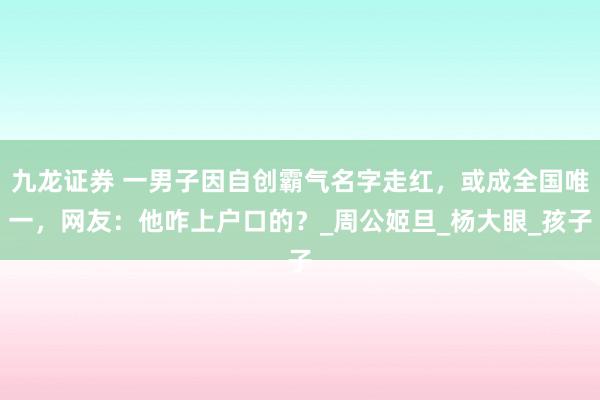 九龙证券 一男子因自创霸气名字走红，或成全国唯一，网友：他咋上户口的？_周公姬旦_杨大眼_孩子