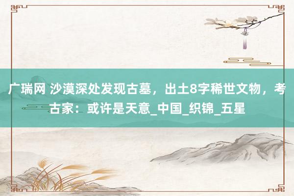 广瑞网 沙漠深处发现古墓，出土8字稀世文物，考古家：或许是天意_中国_织锦_五星