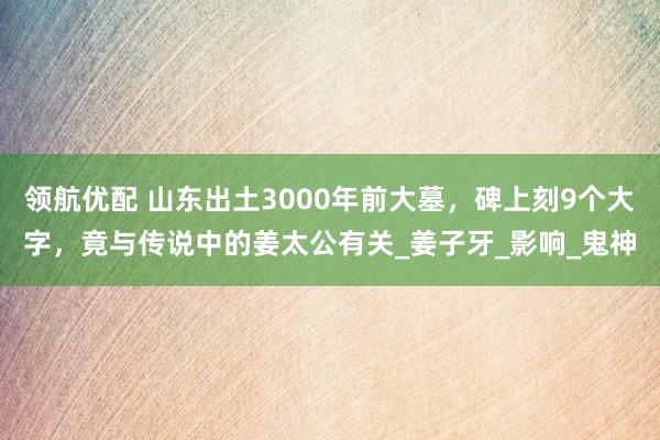 领航优配 山东出土3000年前大墓，碑上刻9个大字，竟与传说中的姜太公有关_姜子牙_影响_鬼神