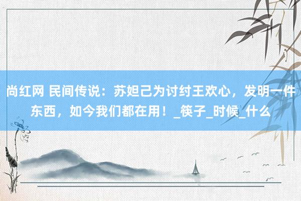 尚红网 民间传说：苏妲己为讨纣王欢心，发明一件东西，如今我们都在用！_筷子_时候_什么