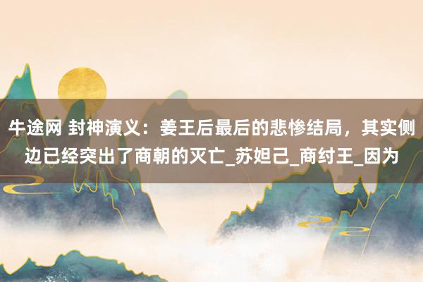牛途网 封神演义：姜王后最后的悲惨结局，其实侧边已经突出了商朝的灭亡_苏妲己_商纣王_因为