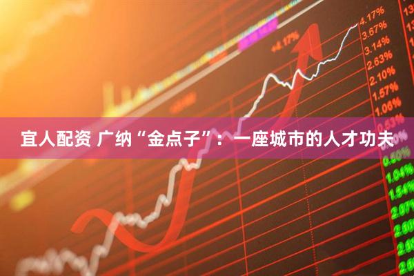 宜人配资 广纳“金点子”：一座城市的人才功夫