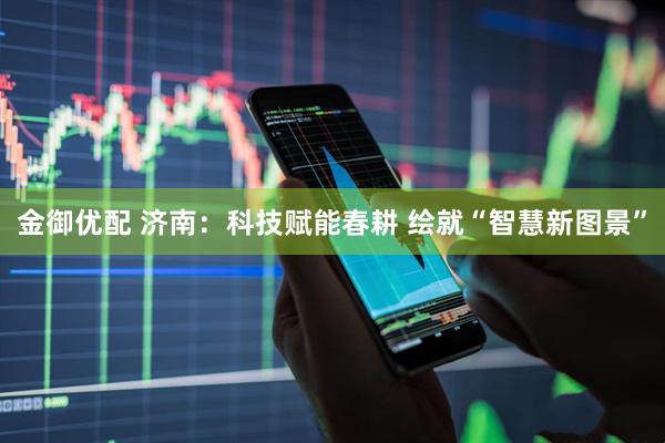 金御优配 济南：科技赋能春耕 绘就“智慧新图景”