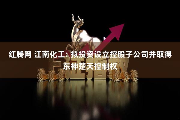 红腾网 江南化工: 拟投资设立控股子公司并取得东神楚天控制权
