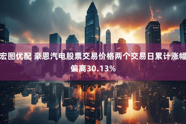 宏图优配 豪恩汽电股票交易价格两个交易日累计涨幅偏离30.13%