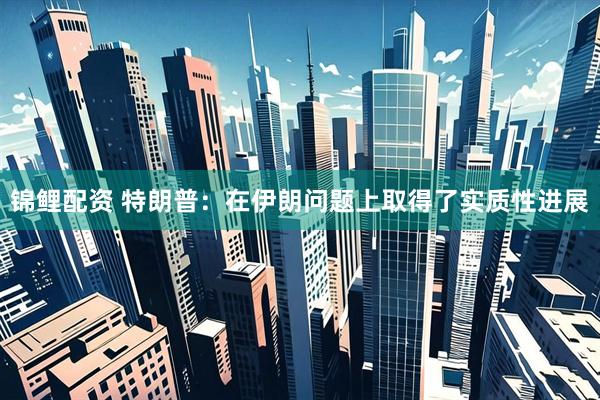 锦鲤配资 特朗普：在伊朗问题上取得了实质性进展