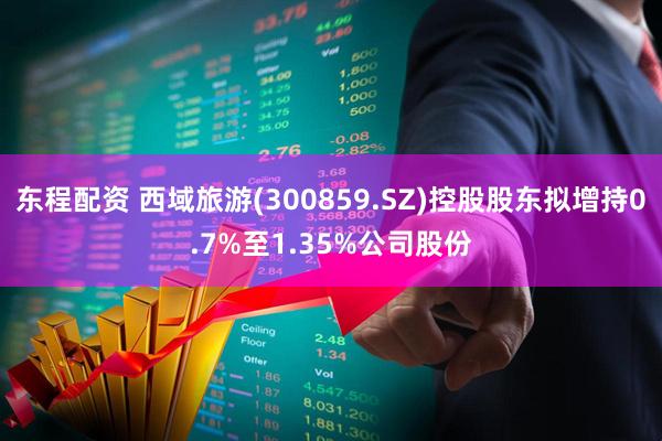 东程配资 西域旅游(300859.SZ)控股股东拟增持0.7%至1.35%公司股份
