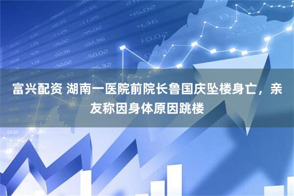 富兴配资 湖南一医院前院长鲁国庆坠楼身亡，亲友称因身体原因跳楼