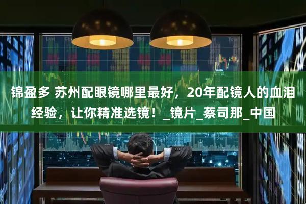 锦盈多 苏州配眼镜哪里最好，20年配镜人的血泪经验，让你精准选镜！_镜片_蔡司那_中国