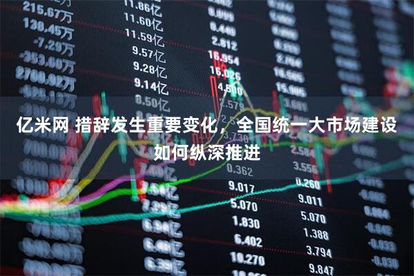 亿米网 措辞发生重要变化，全国统一大市场建设如何纵深推进