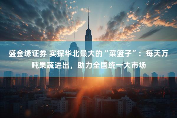 盛金缘证券 实探华北最大的“菜篮子”：每天万吨果蔬进出，助力全国统一大市场