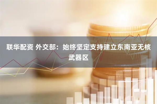 联华配资 外交部：始终坚定支持建立东南亚无核武器区