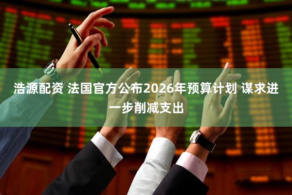 浩源配资 法国官方公布2026年预算计划 谋求进一步削减支出