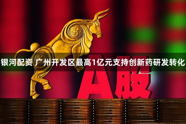 银河配资 广州开发区最高1亿元支持创新药研发转化
