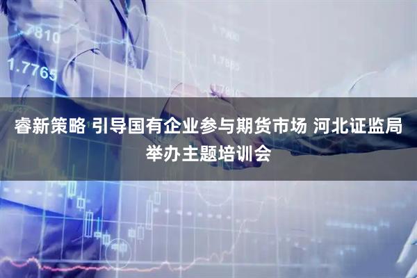睿新策略 引导国有企业参与期货市场 河北证监局举办主题培训会