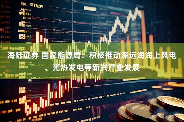 海陆证券 国家能源局：积极推动深远海海上风电、光热发电等新兴产业发展