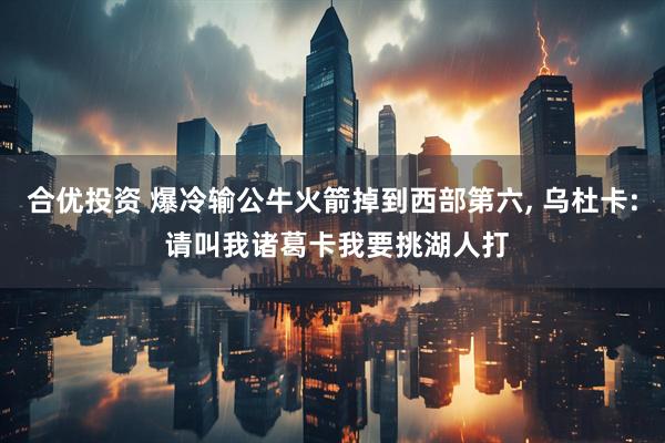 合优投资 爆冷输公牛火箭掉到西部第六, 乌杜卡: 请叫我诸葛卡我要挑湖人打