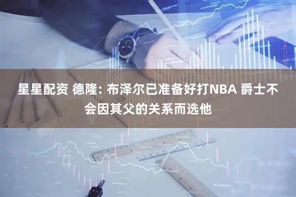 星星配资 德隆: 布泽尔已准备好打NBA 爵士不会因其父的关系而选他