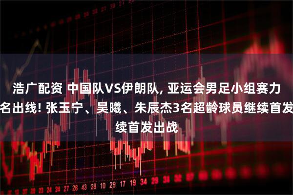 浩广配资 中国队VS伊朗队, 亚运会男足小组赛力争头名出线! 张玉宁、吴曦、朱辰杰3名超龄球员继续首发出战